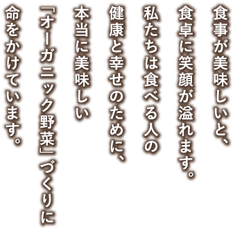 食卓が美味しいと、食卓に笑顔が溢れます。私たちは食べる人の健康と幸せのために、本当に美味しい「オーガニック野菜」づくりに命をかけています。
