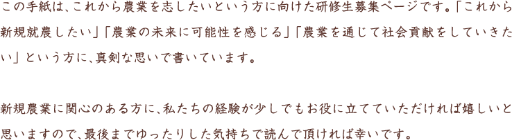 この手紙は、これから農業を志したいという方に向けた研修生募集ページです。「これから新規就農したい」「農業の未来に可能性を感じる」 「農業を通じて社会貢献をしていきたい」 という方に、真剣な思いで書いています。新規農業に関心のある方に、私たちの経験が少しでもお役に立てていただければ嬉しいと思いますので、最後までゆったりした気持ちで読んで頂ければ幸いです。